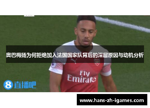 奥巴梅扬为何拒绝加入法国国家队背后的深层原因与动机分析