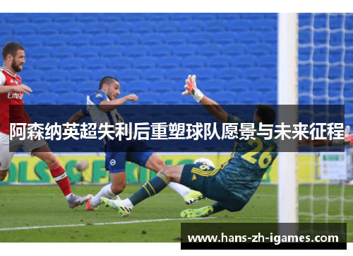 阿森纳英超失利后重塑球队愿景与未来征程 阿森纳英超失利后重塑球队愿景与未来征程