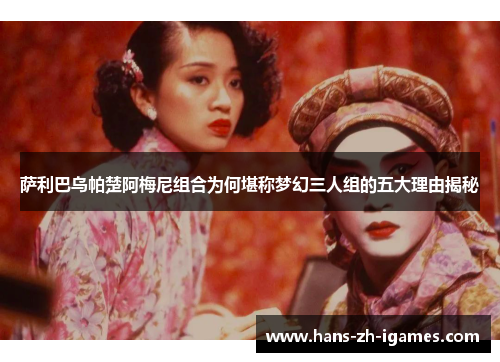 萨利巴乌帕楚阿梅尼组合为何堪称梦幻三人组的五大理由揭秘 萨利巴乌帕楚阿梅尼组合为何堪称梦幻三人组的五大理由揭秘