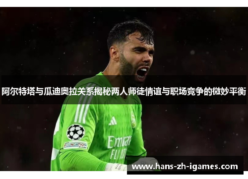 阿尔特塔与瓜迪奥拉关系揭秘两人师徒情谊与职场竞争的微妙平衡