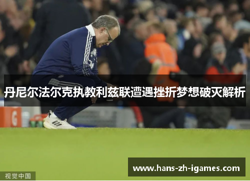 丹尼尔法尔克执教利兹联遭遇挫折梦想破灭解析