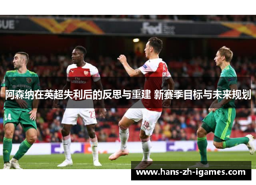 阿森纳在英超失利后的反思与重建 新赛季目标与未来规划